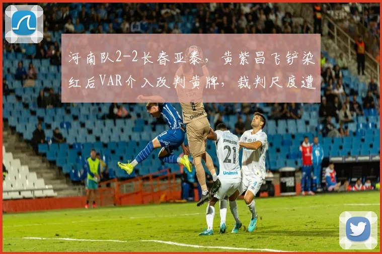 河南队2-2长春亚泰，黄紫昌飞铲染红后VAR介入改判黄牌，裁判尺度遭两头骂