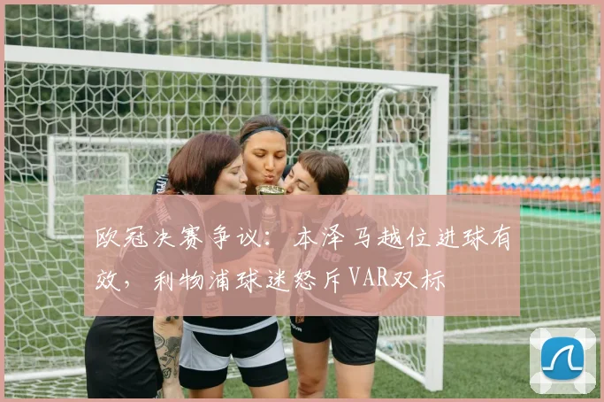 欧冠决赛争议：本泽马越位进球有效，利物浦球迷怒斥VAR双标